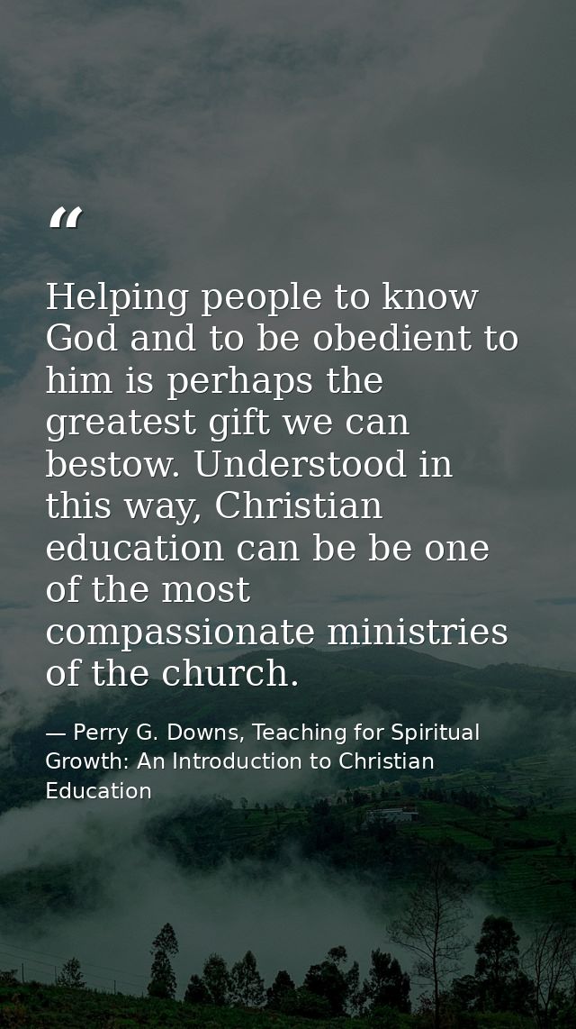 Helping people to know God and to be obedient to him is perhaps the greatest gift we can bestow. Understood in this way, — Perry G. Downs, Teaching for Spiritual Growth: An Introduction to Christian Education