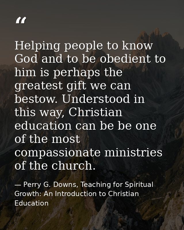 Helping people to know God and to be obedient to him is perhaps the greatest gift we can bestow. Understood in this way, — Perry G. Downs, Teaching for Spiritual Growth: An Introduction to Christian Education