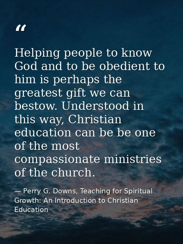 Helping people to know God and to be obedient to him is perhaps the greatest gift we can bestow. Understood in this way, — Perry G. Downs, Teaching for Spiritual Growth: An Introduction to Christian Education