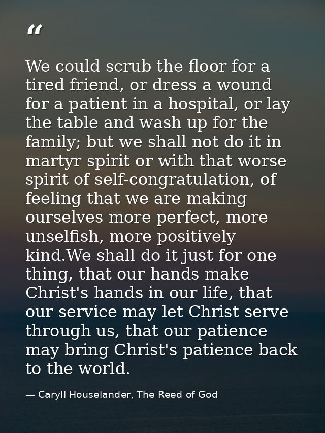 We could scrub the floor for a tired friend, or dress a wound for a patient in a hospital, or lay the table and wash up  — Caryll Houselander, The Reed of God
