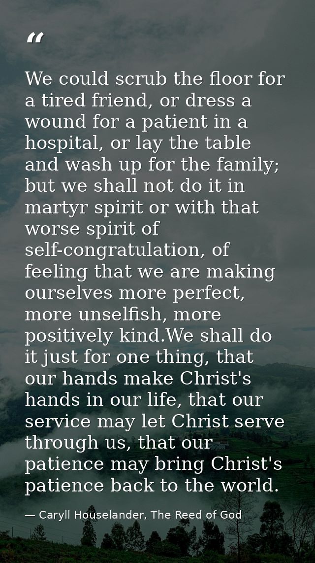 We could scrub the floor for a tired friend, or dress a wound for a patient in a hospital, or lay the table and wash up  — Caryll Houselander, The Reed of God