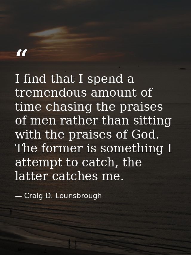 I find that I spend a tremendous amount of time chasing the praises of men rather than sitting with the praises of God.  — Craig D. Lounsbrough
