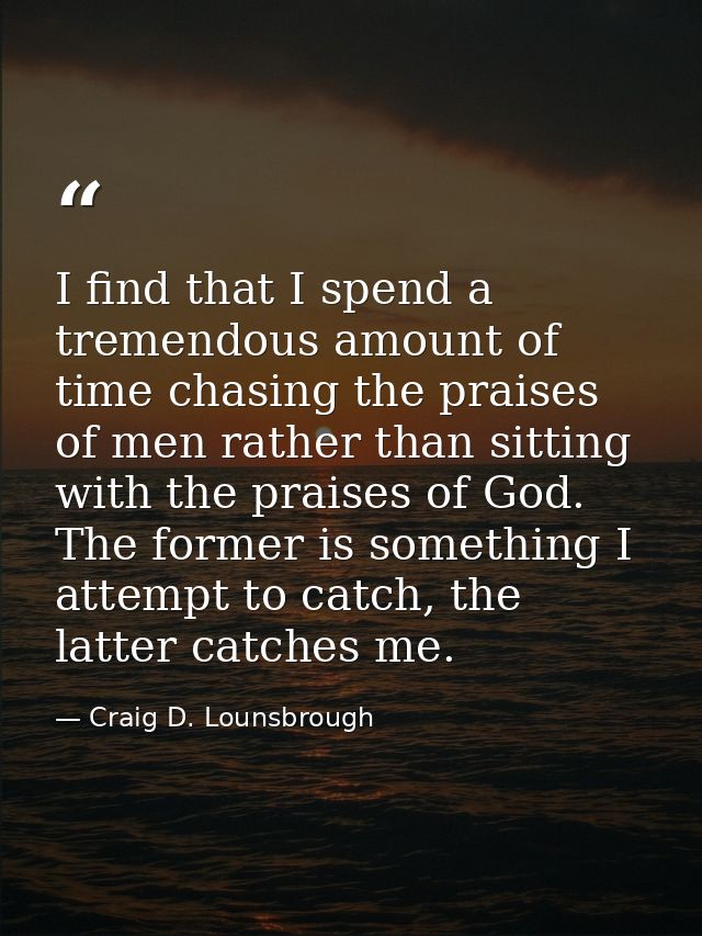 I find that I spend a tremendous amount of time chasing the praises of men rather than sitting with the praises of God.  — Craig D. Lounsbrough