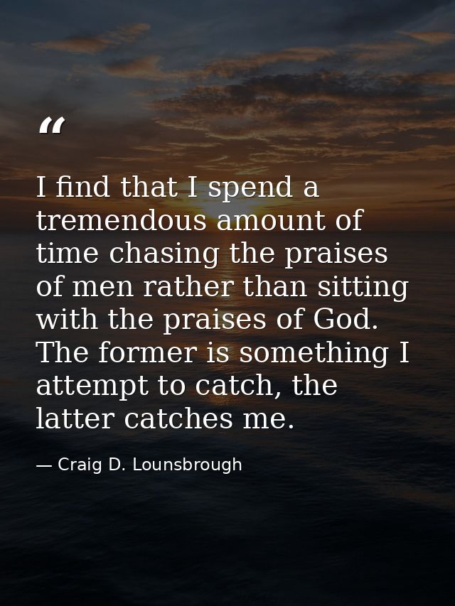 I find that I spend a tremendous amount of time chasing the praises of men rather than sitting with the praises of God.  — Craig D. Lounsbrough