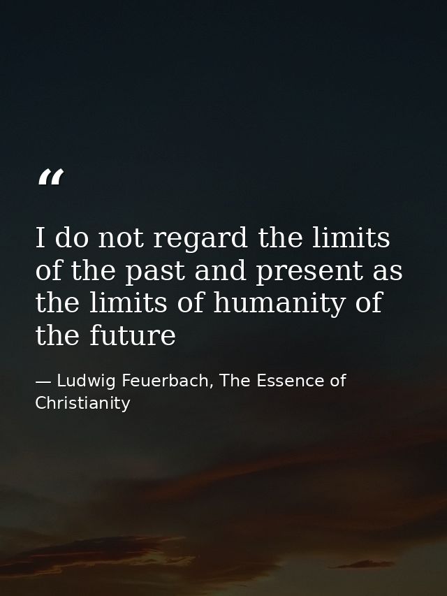 I do not regard the limits of the past and present as the limits of humanity of the future — Ludwig Feuerbach, The Essence of Christianity