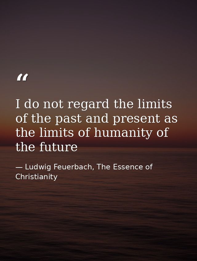 I do not regard the limits of the past and present as the limits of humanity of the future — Ludwig Feuerbach, The Essence of Christianity