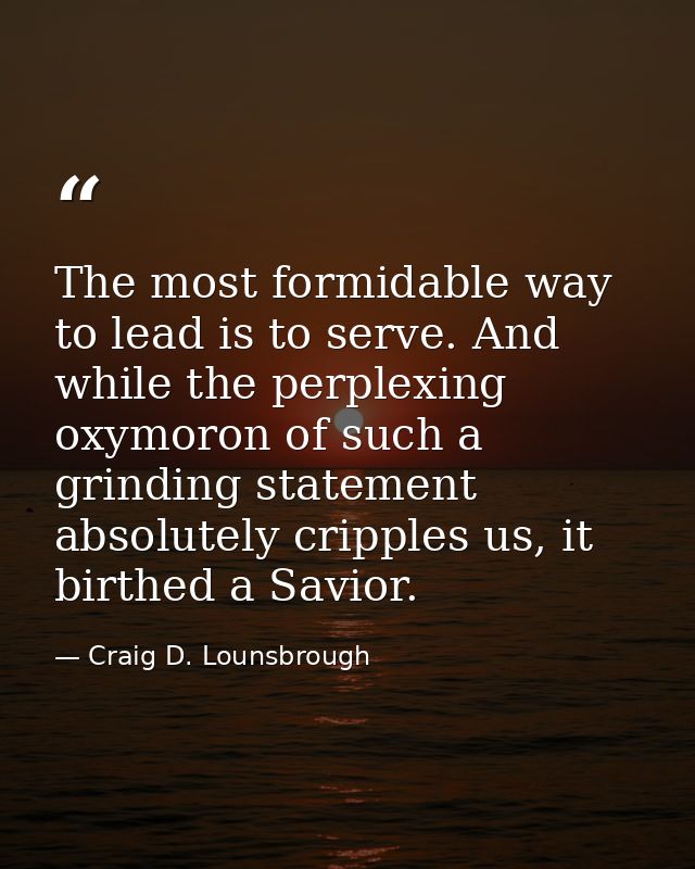 The most formidable way to lead is to serve. And while the perplexing oxymoron of such a grinding statement absolutely c — Craig D. Lounsbrough