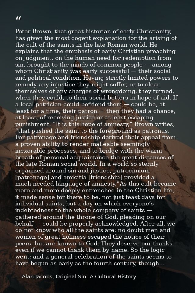 Peter Brown, that great historian of early Christianity, has given the most cogent explanation for the arising of the cu — Alan Jacobs, Original Sin: A Cultural History
