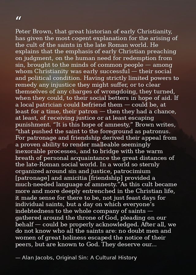 Peter Brown, that great historian of early Christianity, has given the most cogent explanation for the arising of the cu — Alan Jacobs, Original Sin: A Cultural History