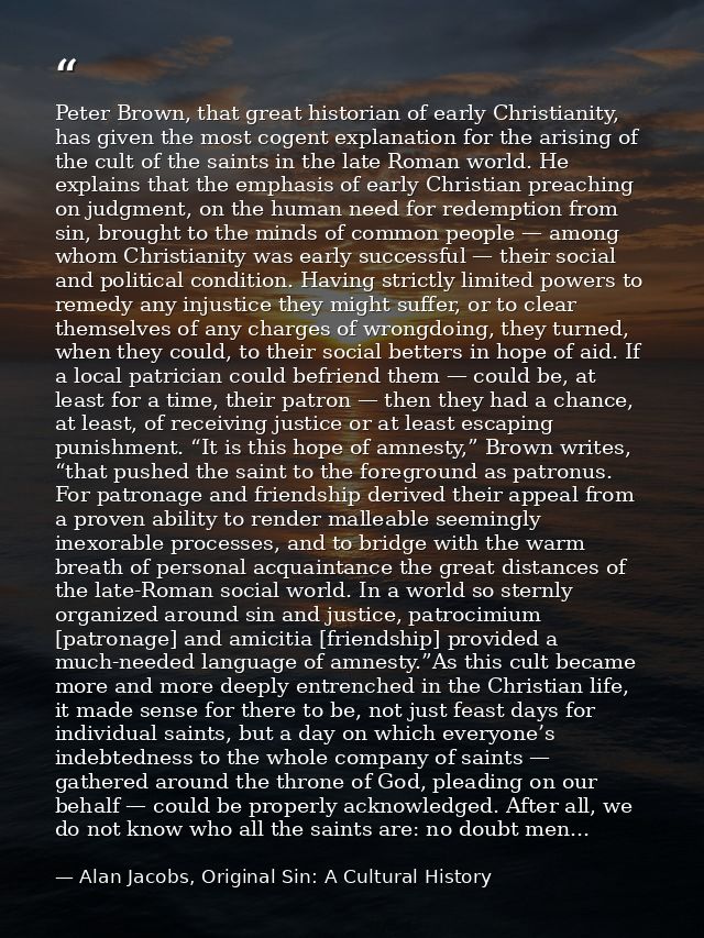 Peter Brown, that great historian of early Christianity, has given the most cogent explanation for the arising of the cu — Alan Jacobs, Original Sin: A Cultural History