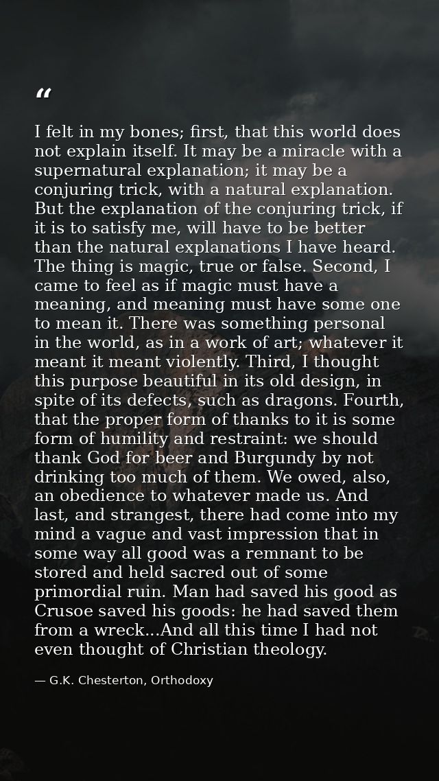 I felt in my bones; first, that this world does not explain itself. It may be a miracle with a supernatural explanation; — G.K. Chesterton, Orthodoxy