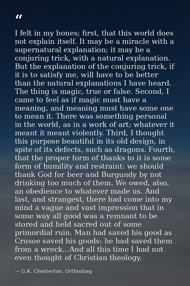 I felt in my bones; first, that this world does not explain itself. It may be a miracle with a supernatural explanation; — G.K. Chesterton, Orthodoxy