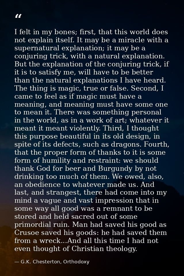 I felt in my bones; first, that this world does not explain itself. It may be a miracle with a supernatural explanation; — G.K. Chesterton, Orthodoxy
