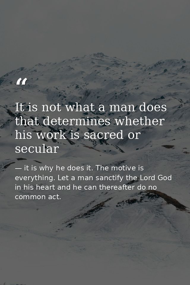 It is not what a man does that determines whether his work is sacred or secular — it is why he does it. The motive is everything. Let a man sanctify the Lord God in his heart and he can thereafter do no common act.