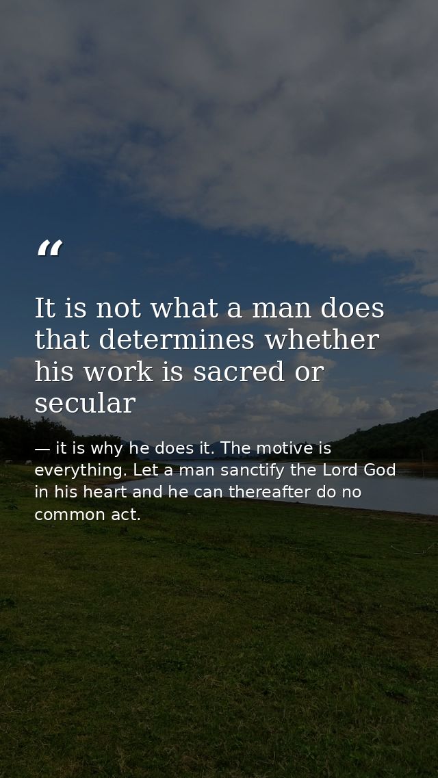 It is not what a man does that determines whether his work is sacred or secular — it is why he does it. The motive is everything. Let a man sanctify the Lord God in his heart and he can thereafter do no common act.