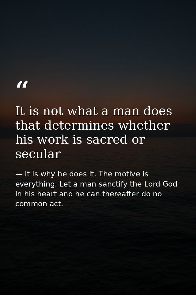 It is not what a man does that determines whether his work is sacred or secular — it is why he does it. The motive is everything. Let a man sanctify the Lord God in his heart and he can thereafter do no common act.