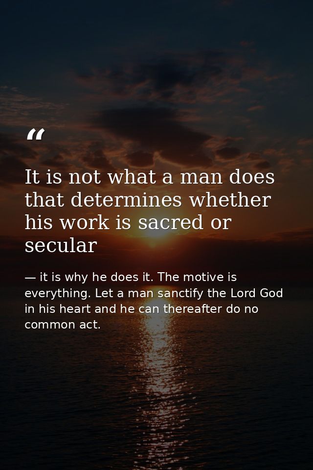 It is not what a man does that determines whether his work is sacred or secular — it is why he does it. The motive is everything. Let a man sanctify the Lord God in his heart and he can thereafter do no common act.