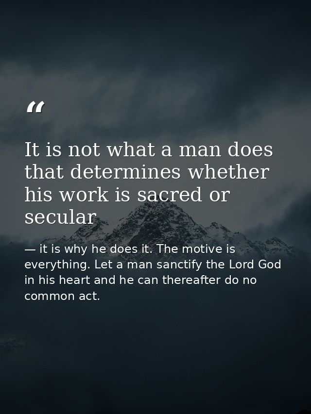 It is not what a man does that determines whether his work is sacred or secular — it is why he does it. The motive is everything. Let a man sanctify the Lord God in his heart and he can thereafter do no common act.