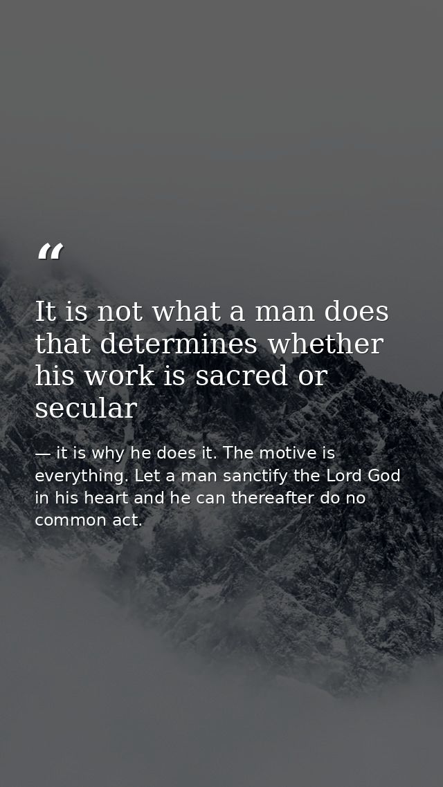 It is not what a man does that determines whether his work is sacred or secular — it is why he does it. The motive is everything. Let a man sanctify the Lord God in his heart and he can thereafter do no common act.
