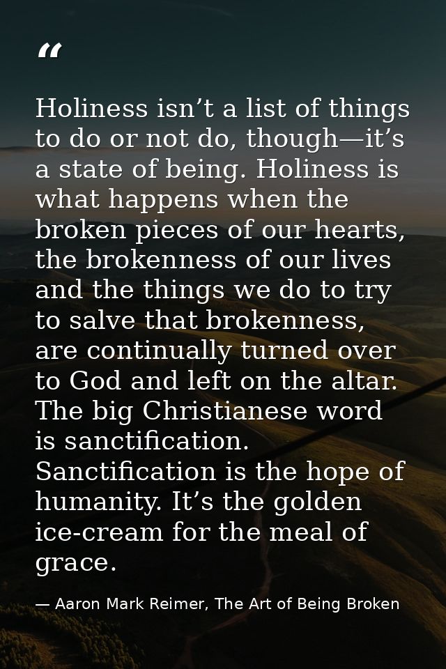 Holiness isn’t a list of things to do or not do, though—it’s a state of being. Holiness is what happens when the broken  — Aaron Mark Reimer, The Art of Being Broken