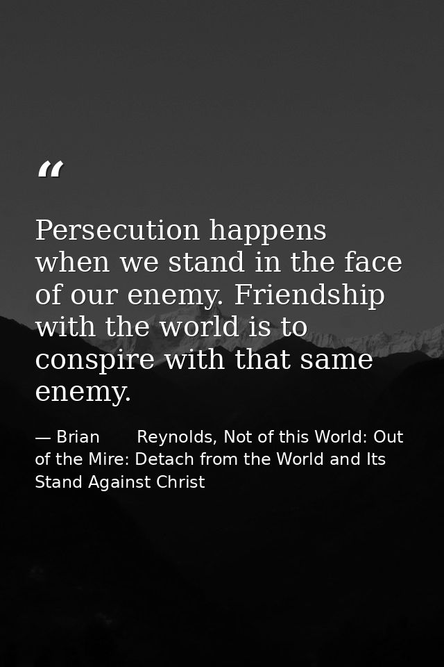 Persecution happens when we stand in the face of our enemy. Friendship with the world is to conspire with that same enem — Brian       Reynolds, Not of this World: Out of the Mire: Detach from the World and Its Stand Against Christ