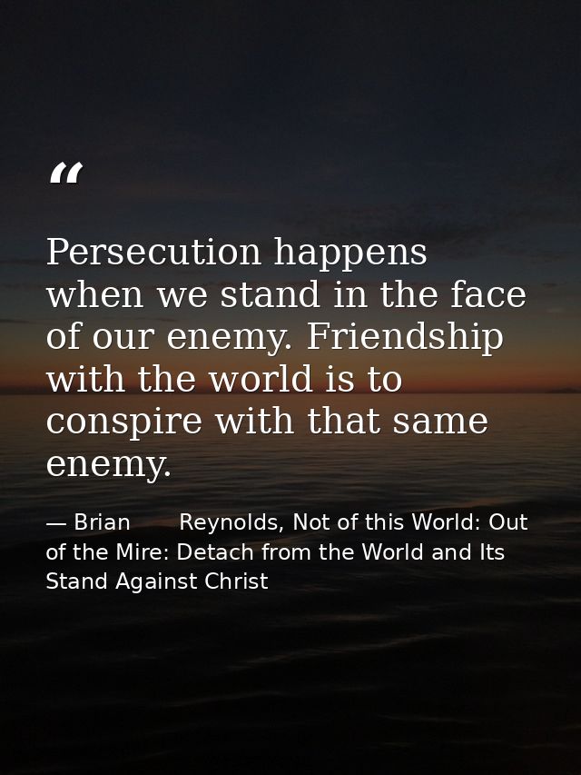 Persecution happens when we stand in the face of our enemy. Friendship with the world is to conspire with that same enem — Brian       Reynolds, Not of this World: Out of the Mire: Detach from the World and Its Stand Against Christ