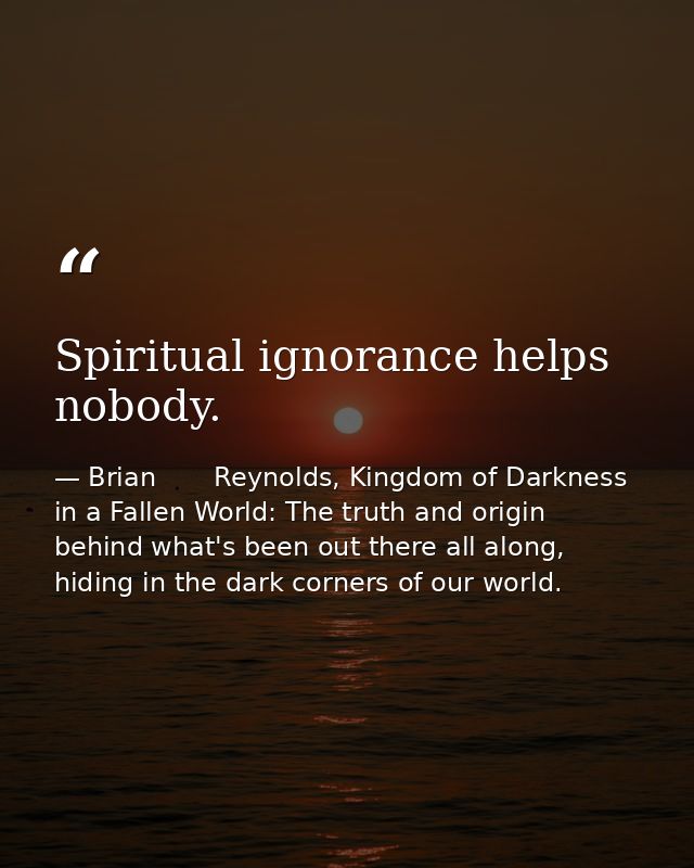 Spiritual ignorance helps nobody. — Brian       Reynolds, Kingdom of Darkness in a Fallen World: The truth and origin behind what's been out there all along, hiding in the dark corners of our world.