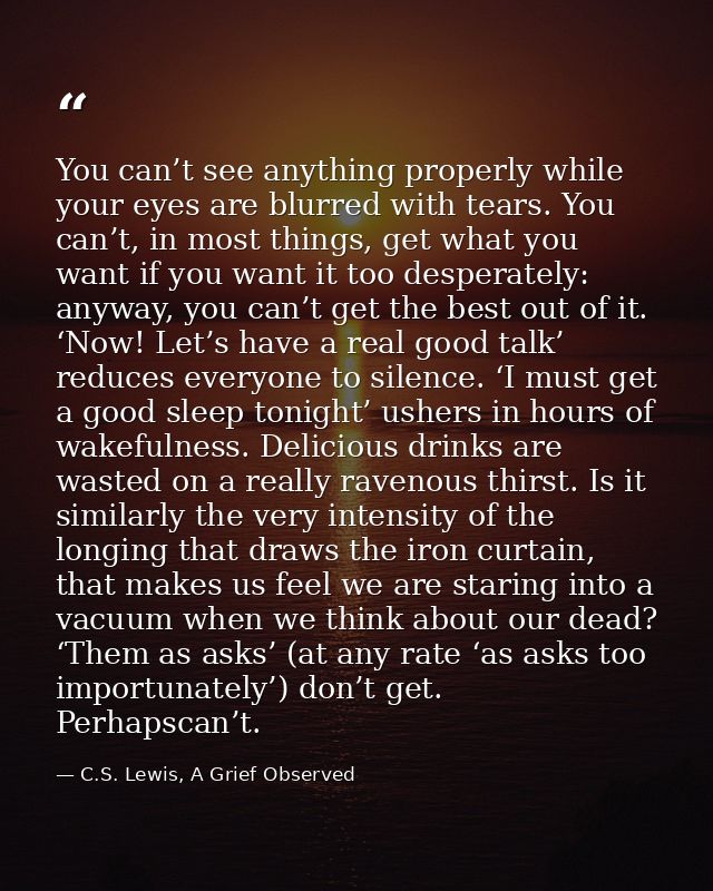You can’t see anything properly while your eyes are blurred with tears. You can’t, in most things, get what you want if  — C.S. Lewis, A Grief Observed