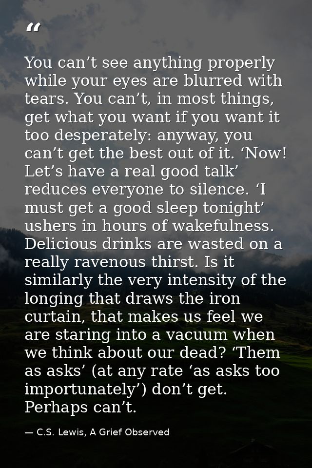 You can’t see anything properly while your eyes are blurred with tears. You can’t, in most things, get what you want if  — C.S. Lewis, A Grief Observed