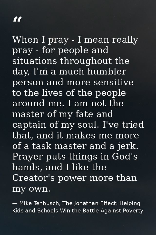 When I pray - I mean really pray - for people and situations throughout the day, I'm a much humbler person and more sens — Mike Tenbusch, The Jonathan Effect: Helping Kids and Schools Win the Battle Against Poverty