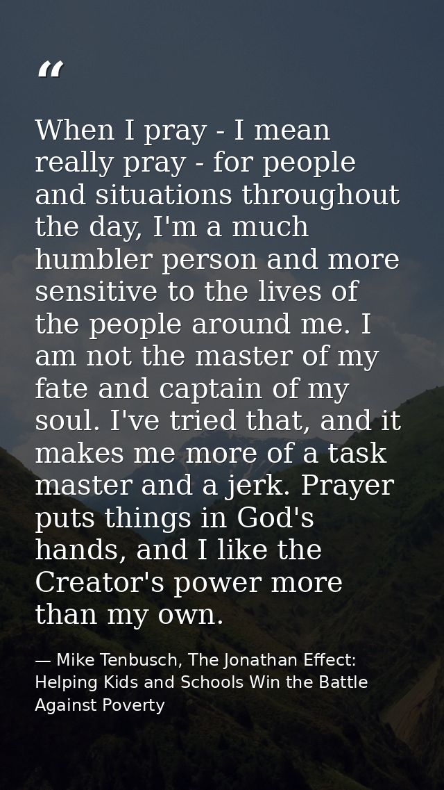 When I pray - I mean really pray - for people and situations throughout the day, I'm a much humbler person and more sens — Mike Tenbusch, The Jonathan Effect: Helping Kids and Schools Win the Battle Against Poverty