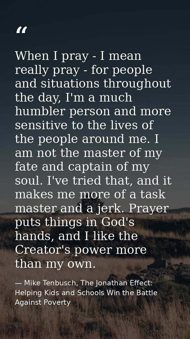 When I pray - I mean really pray - for people and situations throughout the day, I'm a much humbler person and more sens — Mike Tenbusch, The Jonathan Effect: Helping Kids and Schools Win the Battle Against Poverty