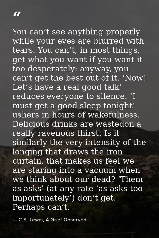 You can’t see anything properly while your eyes are blurred with tears. You can’t, in most things, get what you want if  — C.S. Lewis, A Grief Observed