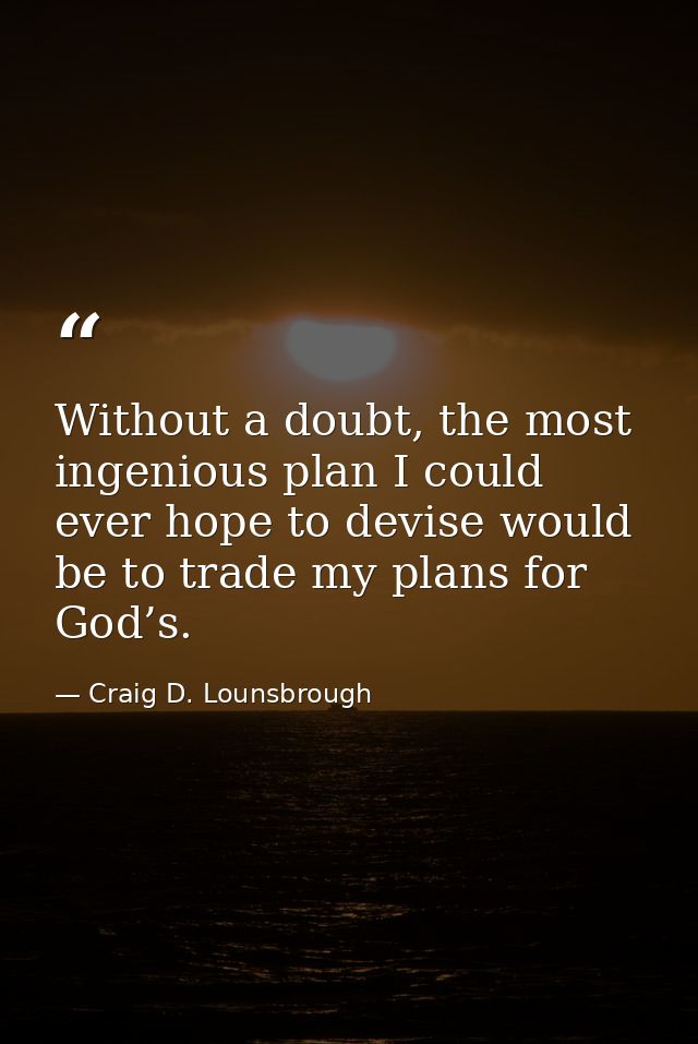 Without a doubt, the most ingenious plan I could ever hope to devise would be to trade my plans for God’s. — Craig D. Lounsbrough