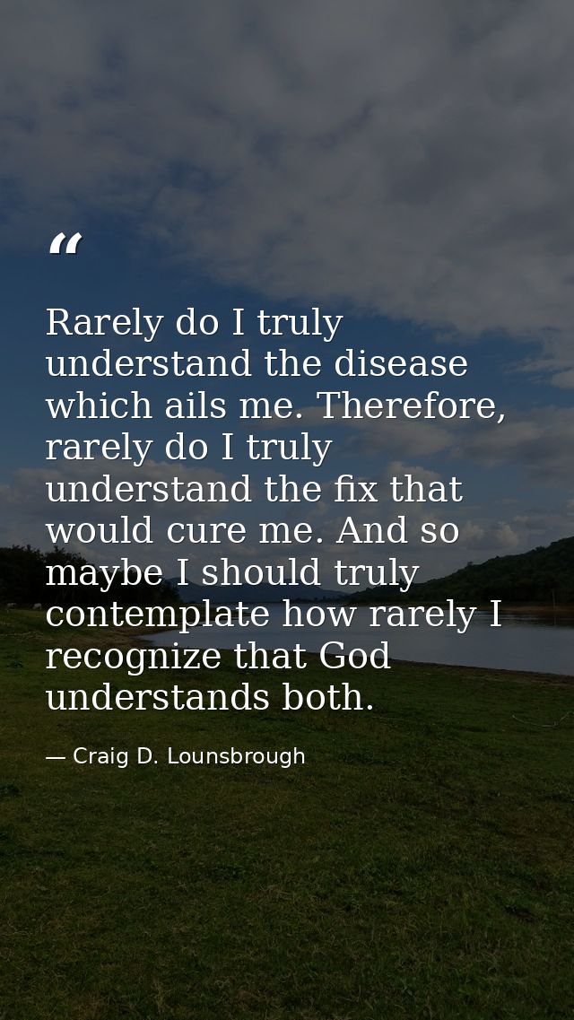 Rarely do I truly understand the disease which ails me. Therefore, rarely do I truly understand the fix that would cure  — Craig D. Lounsbrough