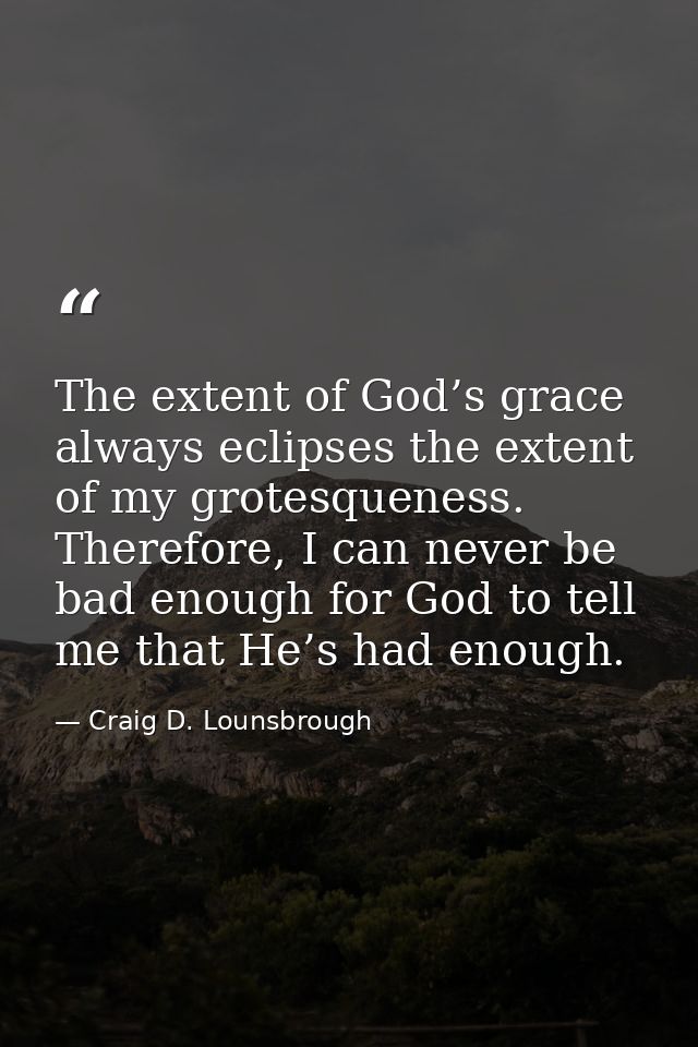 The extent of God’s grace always eclipses the extent of my grotesqueness. Therefore, I can never be bad enough for God t — Craig D. Lounsbrough