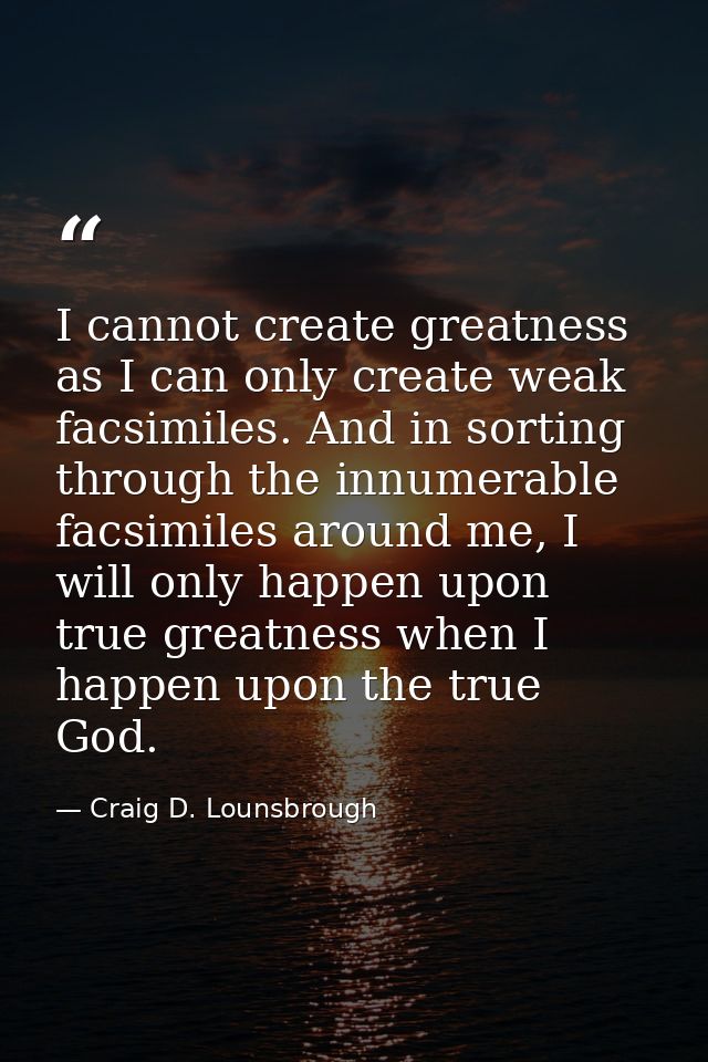 I cannot create greatness as I can only create weak facsimiles. And in sorting through the innumerable facsimiles around — Craig D. Lounsbrough