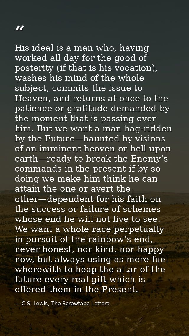 His ideal is a man who, having worked all day for the good of posterity (if that is his vocation), washes his mind of th — C.S. Lewis, The Screwtape Letters