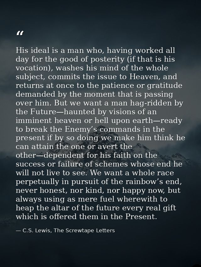 His ideal is a man who, having worked all day for the good of posterity (if that is his vocation), washes his mind of th — C.S. Lewis, The Screwtape Letters