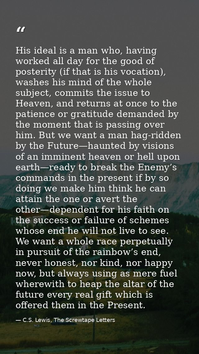 His ideal is a man who, having worked all day for the good of posterity (if that is his vocation), washes his mind of th — C.S. Lewis, The Screwtape Letters