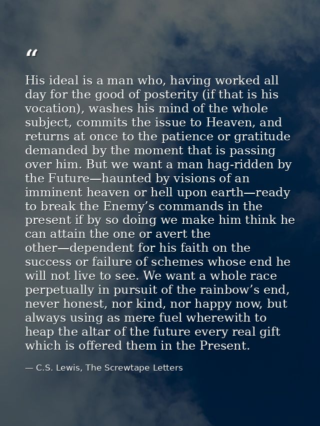 His ideal is a man who, having worked all day for the good of posterity (if that is his vocation), washes his mind of th — C.S. Lewis, The Screwtape Letters