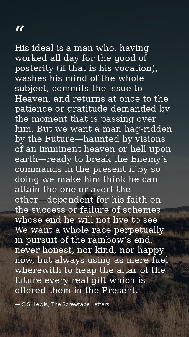 His ideal is a man who, having worked all day for the good of posterity (if that is his vocation), washes his mind of th — C.S. Lewis, The Screwtape Letters