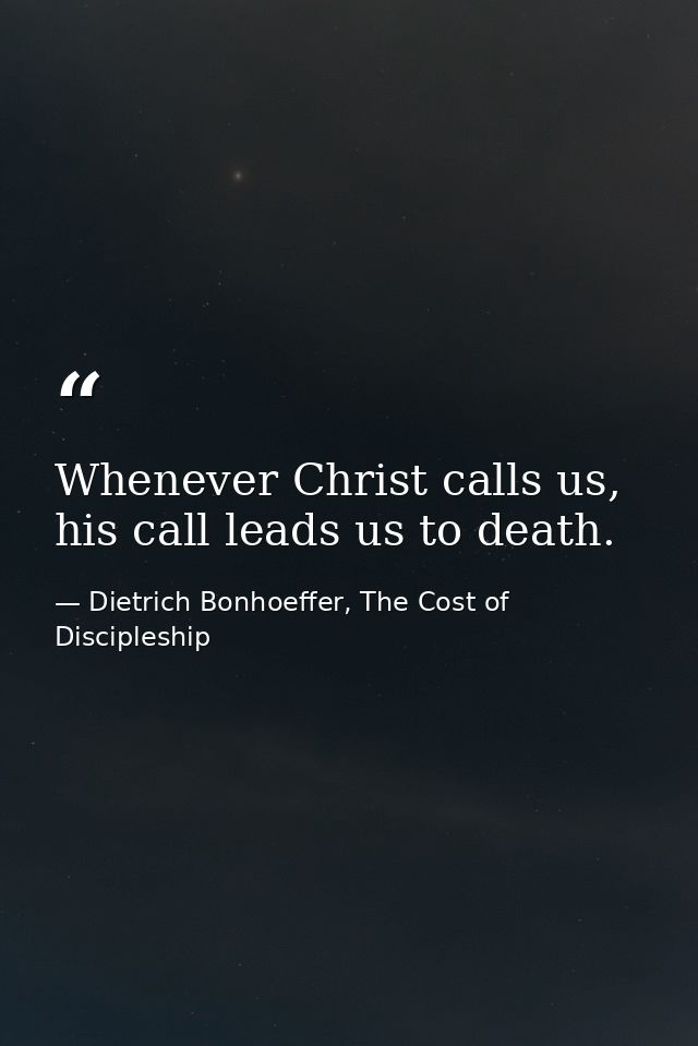 Whenever Christ calls us, his call leads us to death. — Dietrich Bonhoeffer, The Cost of Discipleship