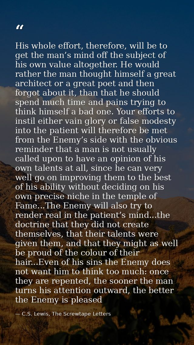 His whole effort, therefore, will be to get the man’s mind off the subject of his own value altogether. He would rather  — C.S. Lewis, The Screwtape Letters
