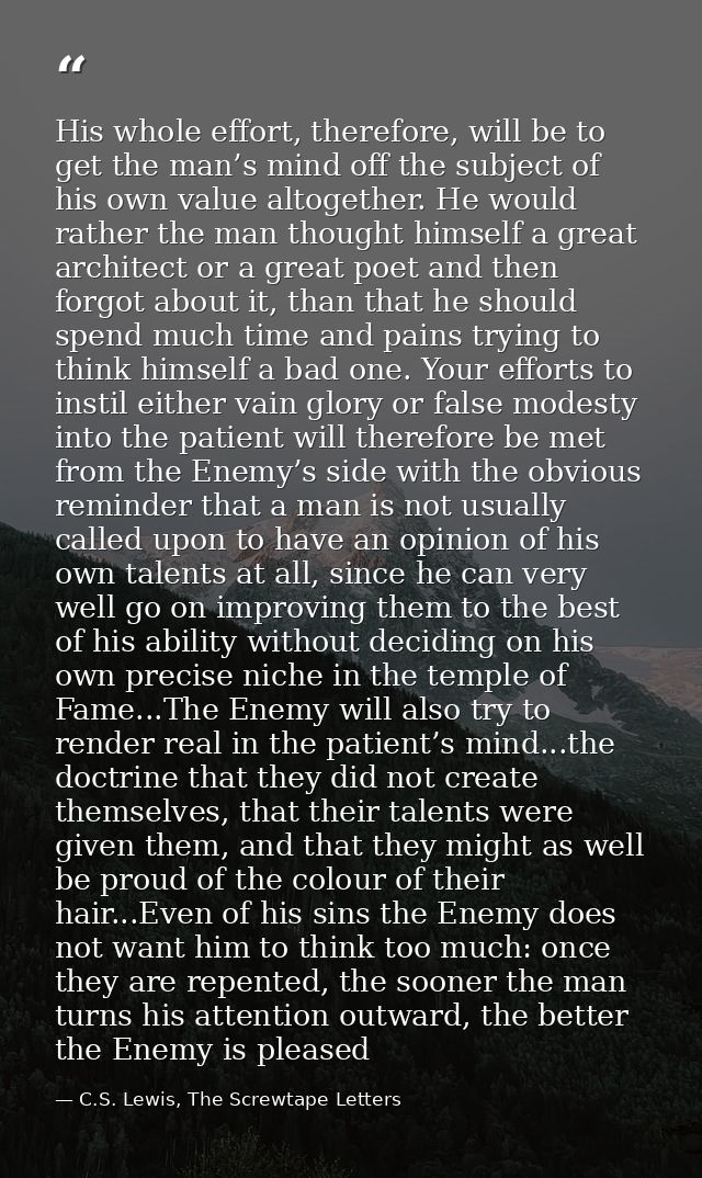 His whole effort, therefore, will be to get the man’s mind off the subject of his own value altogether. He would rather  — C.S. Lewis, The Screwtape Letters