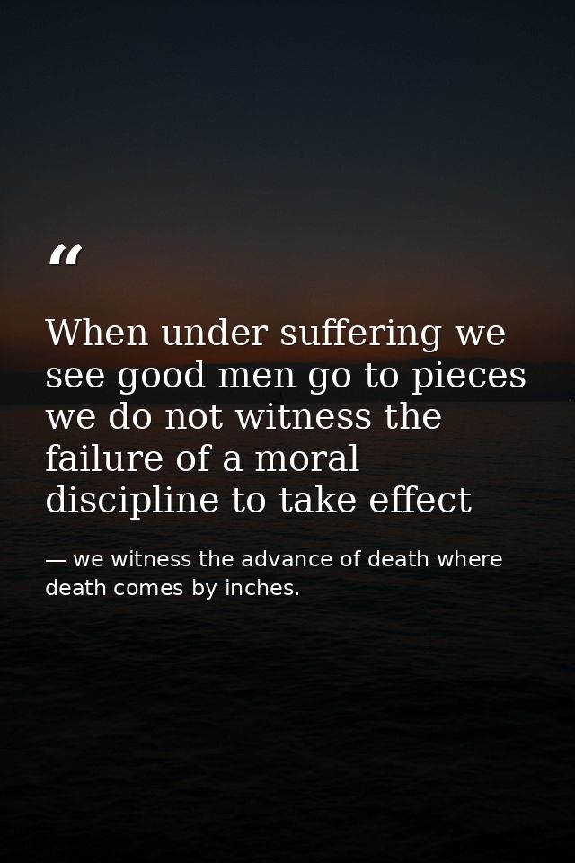 When under suffering we see good men go to pieces we do not witness the failure of a moral discipline to take effect — we witness the advance of death where death comes by inches.