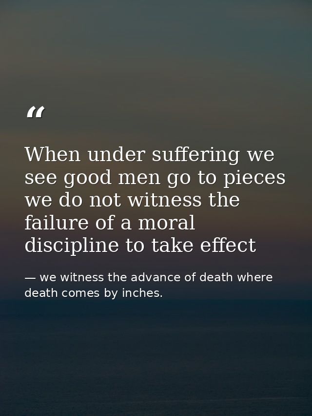 When under suffering we see good men go to pieces we do not witness the failure of a moral discipline to take effect — we witness the advance of death where death comes by inches.