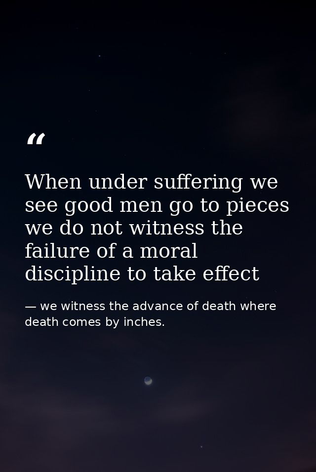 When under suffering we see good men go to pieces we do not witness the failure of a moral discipline to take effect — we witness the advance of death where death comes by inches.