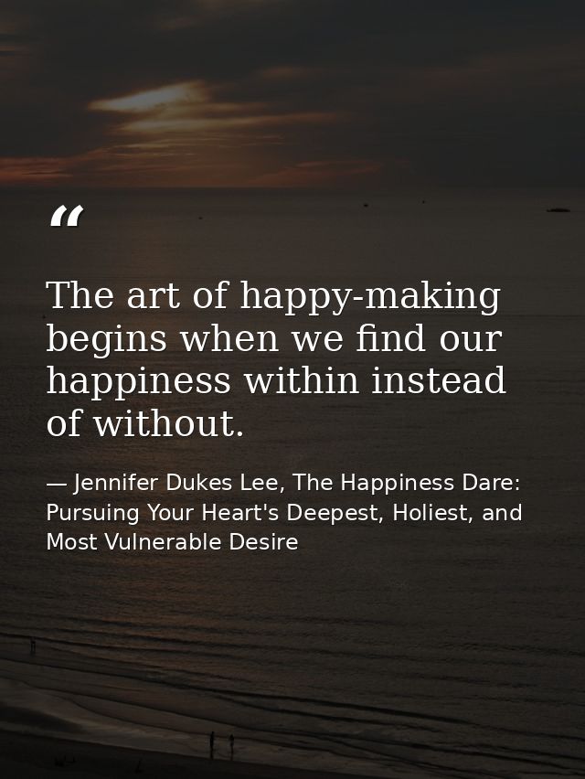 The art of happy-making begins when we find our happiness within instead of without. — Jennifer Dukes Lee, The Happiness Dare: Pursuing Your Heart's Deepest, Holiest, and Most Vulnerable Desire