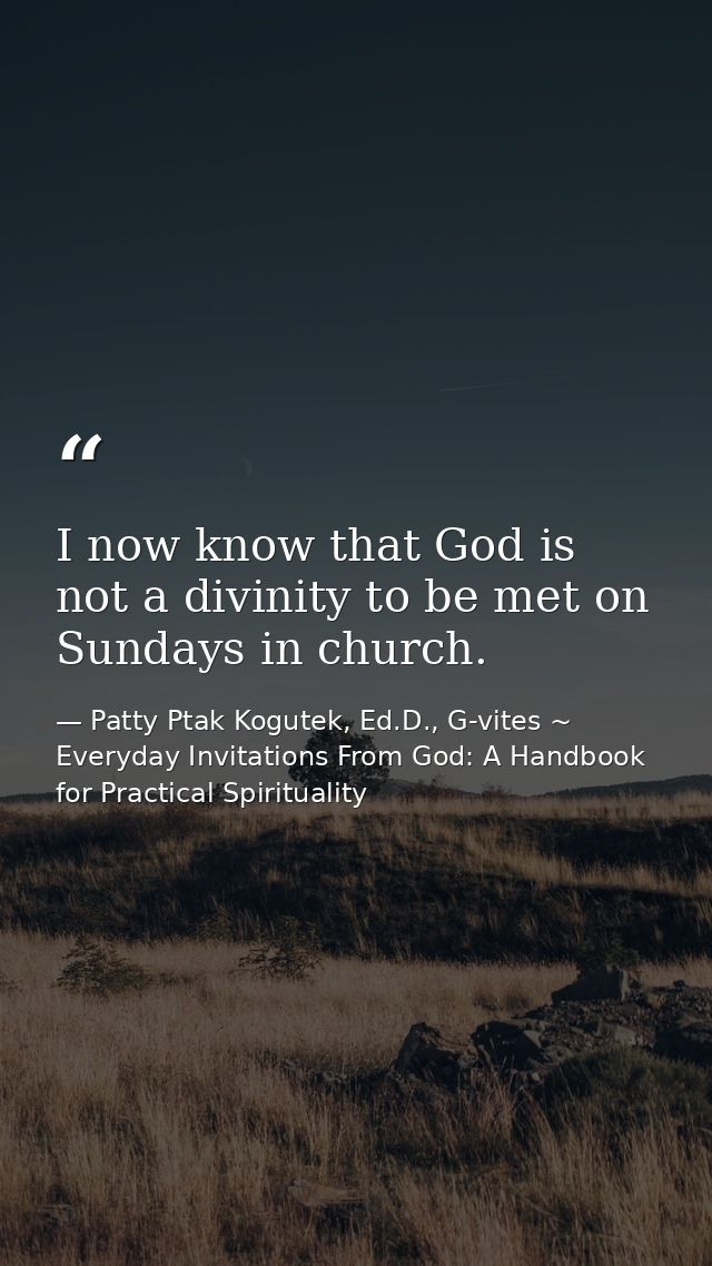 I now know that God is not a divinity to be met on Sundays in church. — Patty Ptak Kogutek, Ed.D., G-vites ~ Everyday Invitations From God: A Handbook for Practical Spirituality